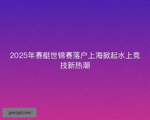 2025年赛艇世锦赛落户上海掀起水上竞技新热潮