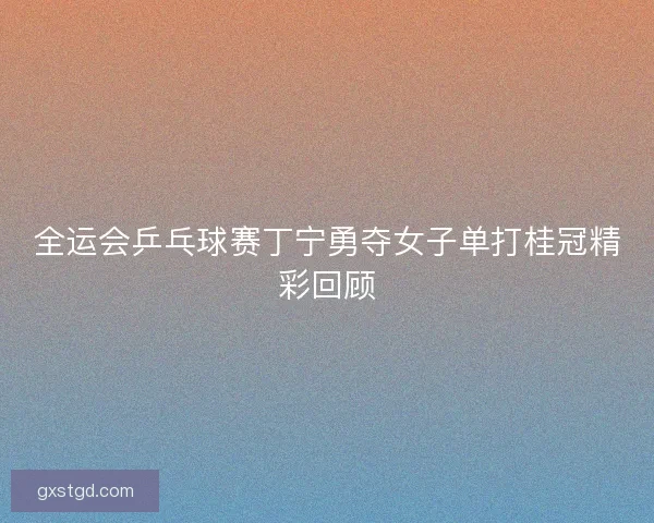 全运会乒乓球赛丁宁勇夺女子单打桂冠精彩回顾