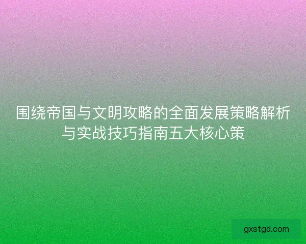 围绕帝国与文明攻略的全面发展策略解析与实战技巧指南五大核心策