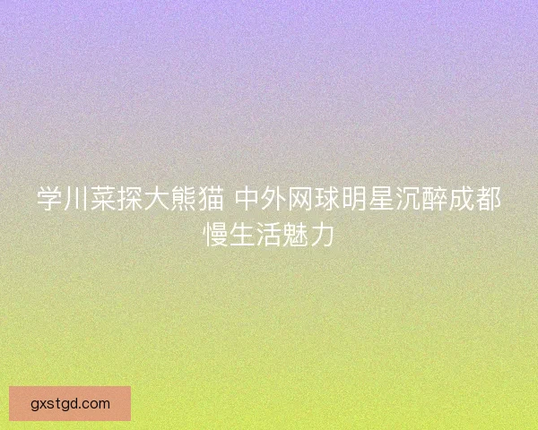 学川菜探大熊猫 中外网球明星沉醉成都慢生活魅力 学川菜探大熊猫 中外网球明星沉醉成都慢生活魅力