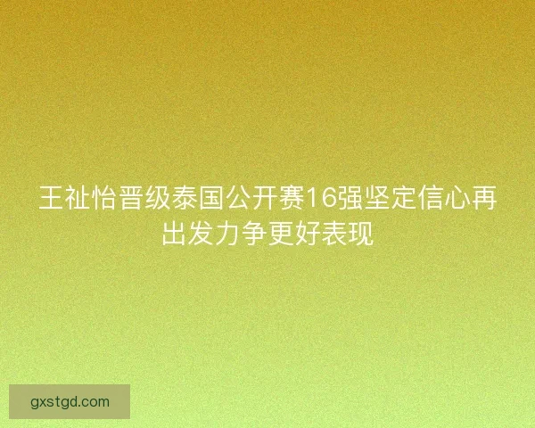 王祉怡晋级泰国公开赛16强坚定信心再出发力争更好表现