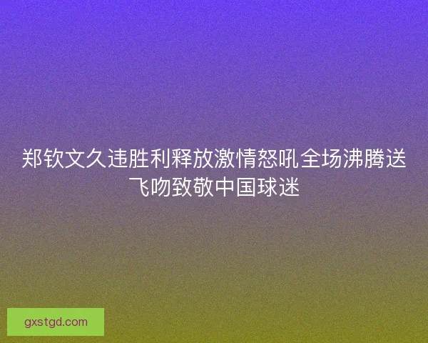 郑钦文久违胜利释放激情怒吼全场沸腾送飞吻致敬中国球迷