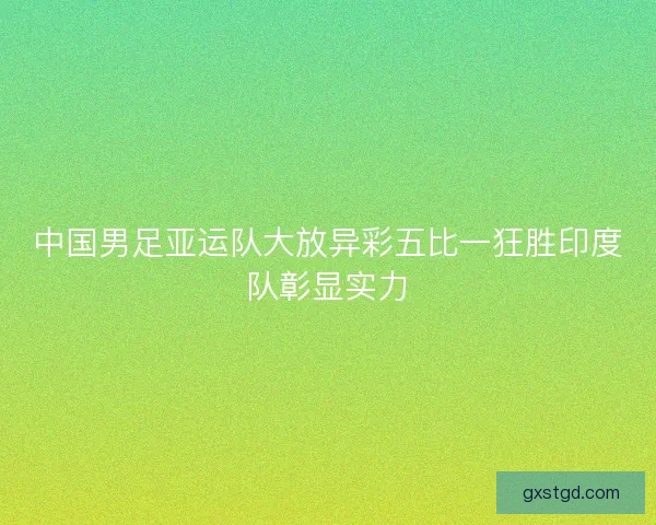 中国男足亚运队大放异彩五比一狂胜印度队彰显实力 中国男足亚运队大放异彩五比一狂胜印度队彰显实力