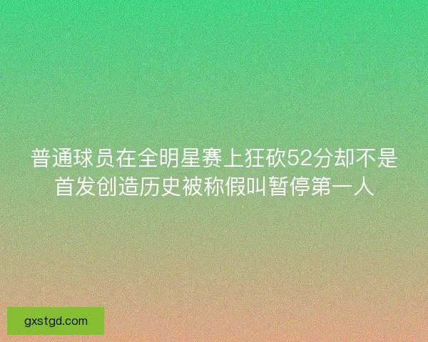 普通球员在全明星赛上狂砍52分却不是首发创造历史被称假叫暂停第一人 普通球员在全明星赛上狂砍52分却不是首发创造历史被称假叫暂停第一人
