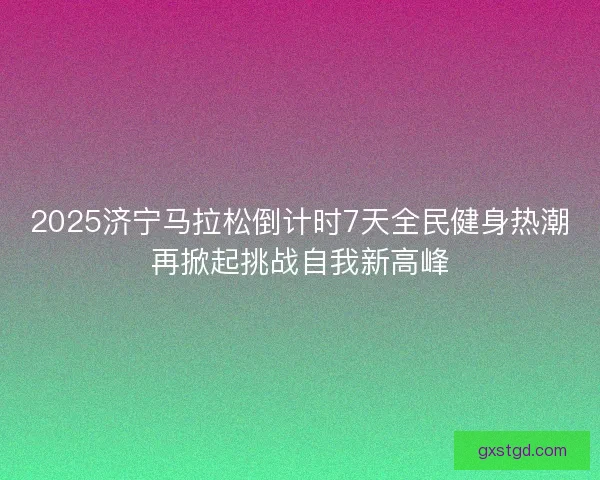 2025济宁马拉松倒计时7天全民健身热潮再掀起挑战自我新高峰 2025济宁马拉松倒计时7天全民健身热潮再掀起挑战自我新高峰