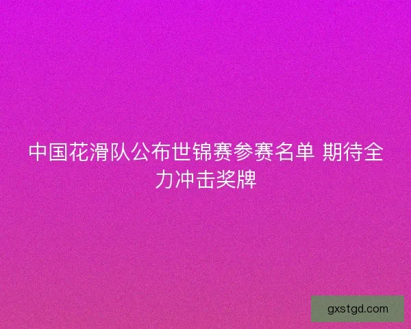 中国花滑队公布世锦赛参赛名单 期待全力冲击奖牌