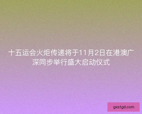 十五运会火炬传递将于11月2日在港澳广深同步举行盛大启动仪式