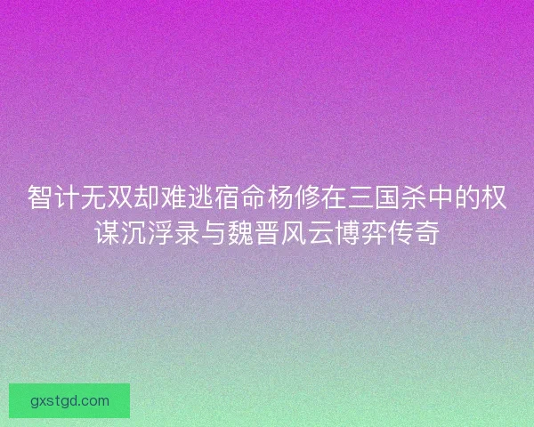 智计无双却难逃宿命杨修在三国杀中的权谋沉浮录与魏晋风云博弈传奇