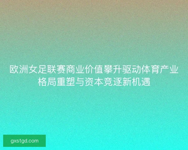欧洲女足联赛商业价值攀升驱动体育产业格局重塑与资本竞逐新机遇 欧洲女足联赛商业价值攀升驱动体育产业格局重塑与资本竞逐新机遇