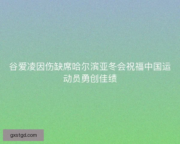 谷爱凌因伤缺席哈尔滨亚冬会祝福中国运动员勇创佳绩 谷爱凌因伤缺席哈尔滨亚冬会祝福中国运动员勇创佳绩
