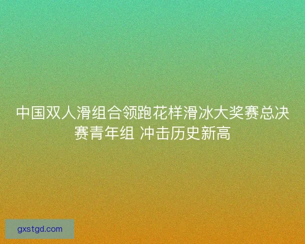 中国双人滑组合领跑花样滑冰大奖赛总决赛青年组 冲击历史新高 中国双人滑组合领跑花样滑冰大奖赛总决赛青年组 冲击历史新高