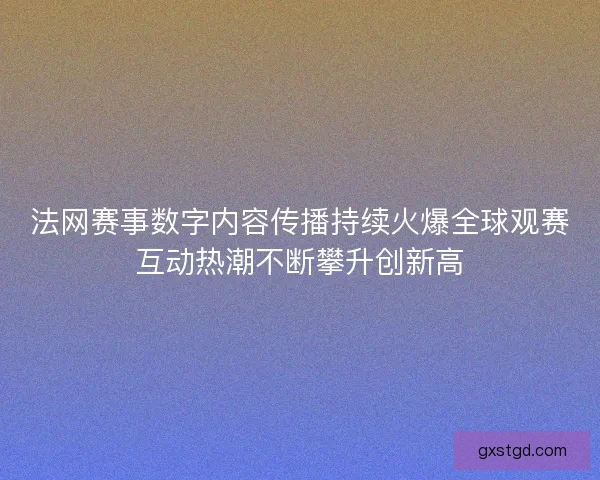 法网赛事数字内容传播持续火爆全球观赛互动热潮不断攀升创新高 法网赛事数字内容传播持续火爆全球观赛互动热潮不断攀升创新高