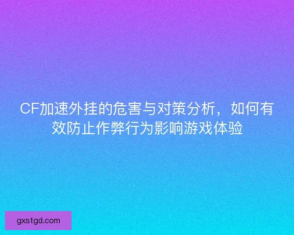 CF加速外挂的危害与对策分析，如何有效防止作弊行为影响游戏体验