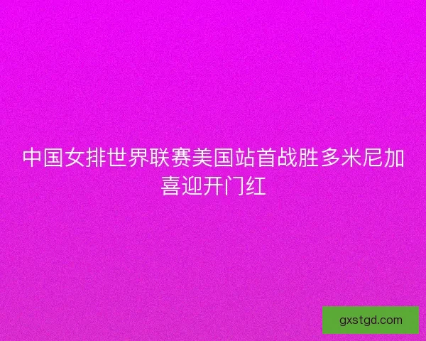 中国女排世界联赛美国站首战胜多米尼加喜迎开门红 中国女排世界联赛美国站首战胜多米尼加喜迎开门红