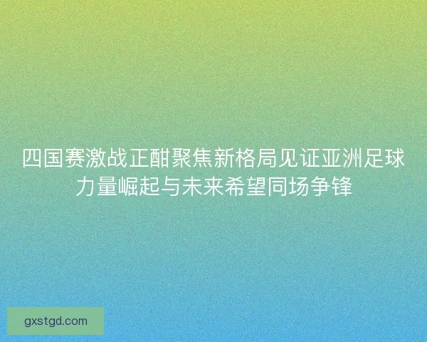 四国赛激战正酣聚焦新格局见证亚洲足球力量崛起与未来希望同场争锋