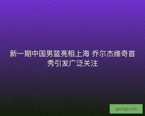 新一期中国男篮亮相上海 乔尔杰维奇首秀引发广泛关注