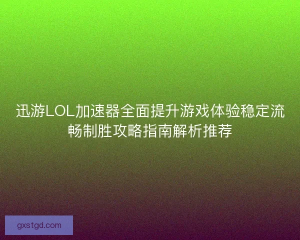 迅游LOL加速器全面提升游戏体验稳定流畅制胜攻略指南解析推荐
