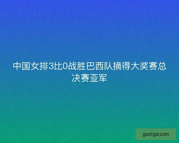 中国女排3比0战胜巴西队摘得大奖赛总决赛亚军