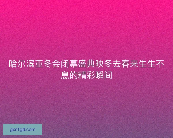 哈尔滨亚冬会闭幕盛典映冬去春来生生不息的精彩瞬间