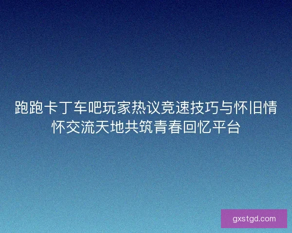跑跑卡丁车吧玩家热议竞速技巧与怀旧情怀交流天地共筑青春回忆平台