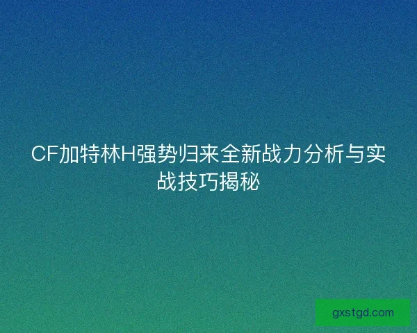 CF加特林H强势归来全新战力分析与实战技巧揭秘