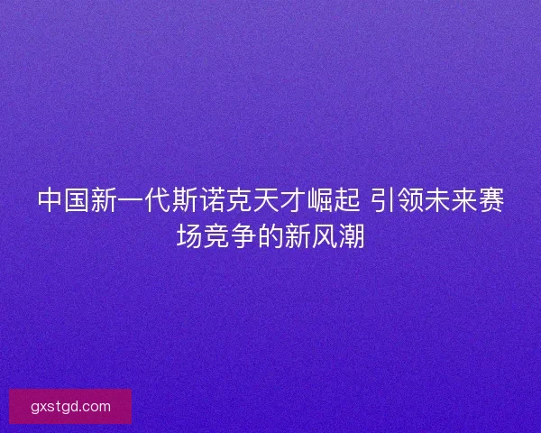 中国新一代斯诺克天才崛起 引领未来赛场竞争的新风潮 中国新一代斯诺克天才崛起 引领未来赛场竞争的新风潮